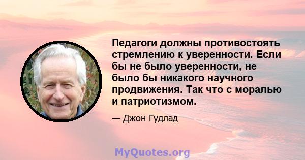 Педагоги должны противостоять стремлению к уверенности. Если бы не было уверенности, не было бы никакого научного продвижения. Так что с моралью и патриотизмом.