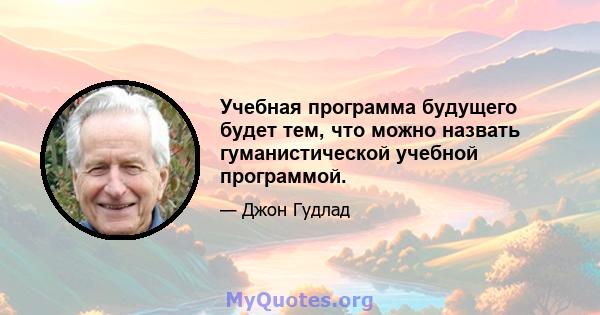 Учебная программа будущего будет тем, что можно назвать гуманистической учебной программой.