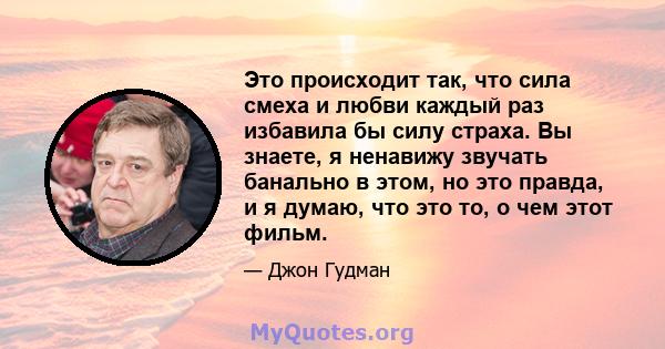 Это происходит так, что сила смеха и любви каждый раз избавила бы силу страха. Вы знаете, я ненавижу звучать банально в этом, но это правда, и я думаю, что это то, о чем этот фильм.