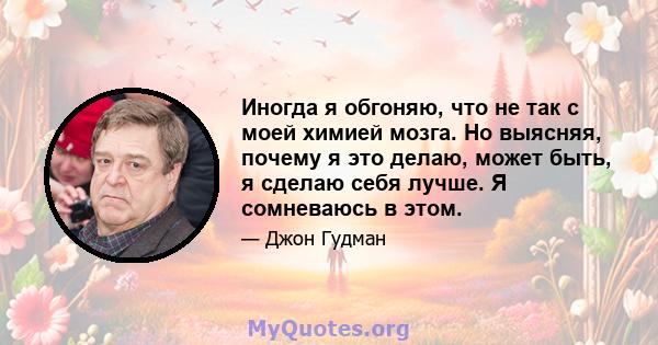 Иногда я обгоняю, что не так с моей химией мозга. Но выясняя, почему я это делаю, может быть, я сделаю себя лучше. Я сомневаюсь в этом.