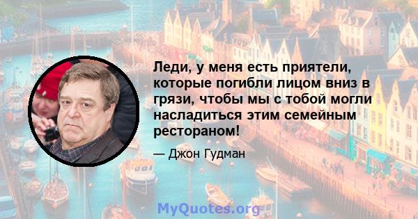 Леди, у меня есть приятели, которые погибли лицом вниз в грязи, чтобы мы с тобой могли насладиться этим семейным рестораном!