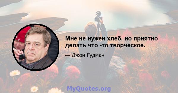 Мне не нужен хлеб, но приятно делать что -то творческое.