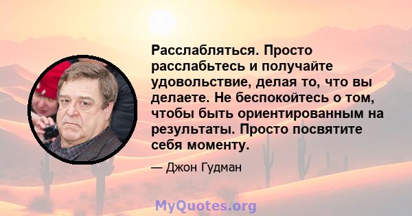 Расслабляться. Просто расслабьтесь и получайте удовольствие, делая то, что вы делаете. Не беспокойтесь о том, чтобы быть ориентированным на результаты. Просто посвятите себя моменту.