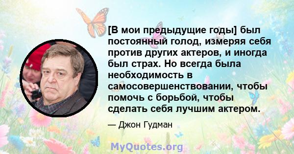 [В мои предыдущие годы] был постоянный голод, измеряя себя против других актеров, и иногда был страх. Но всегда была необходимость в самосовершенствовании, чтобы помочь с борьбой, чтобы сделать себя лучшим актером.