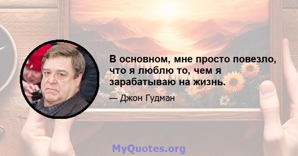 В основном, мне просто повезло, что я люблю то, чем я зарабатываю на жизнь.