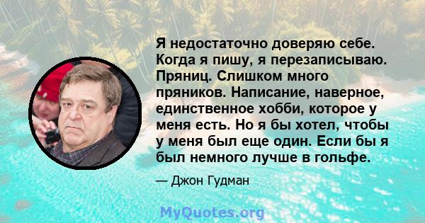 Я недостаточно доверяю себе. Когда я пишу, я перезаписываю. Пряниц. Слишком много пряников. Написание, наверное, единственное хобби, которое у меня есть. Но я бы хотел, чтобы у меня был еще один. Если бы я был немного