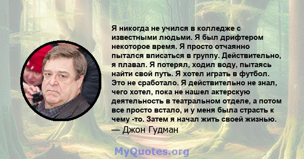 Я никогда не учился в колледже с известными людьми. Я был дрифтером некоторое время. Я просто отчаянно пытался вписаться в группу. Действительно, я плавал. Я потерял, ходил воду, пытаясь найти свой путь. Я хотел играть