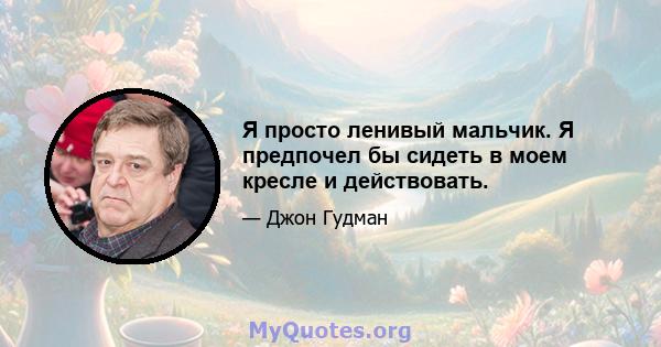 Я просто ленивый мальчик. Я предпочел бы сидеть в моем кресле и действовать.