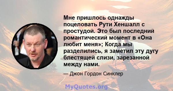 Мне пришлось однажды поцеловать Рути Хеншалл с простудой. Это был последний романтический момент в «Она любит меня»; Когда мы разделились, я заметил эту дугу блестящей слизи, зарезанной между нами.