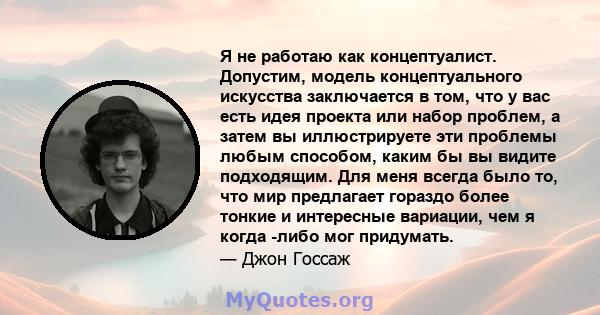 Я не работаю как концептуалист. Допустим, модель концептуального искусства заключается в том, что у вас есть идея проекта или набор проблем, а затем вы иллюстрируете эти проблемы любым способом, каким бы вы видите