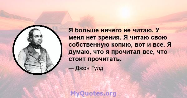 Я больше ничего не читаю. У меня нет зрения. Я читаю свою собственную копию, вот и все. Я думаю, что я прочитал все, что стоит прочитать.