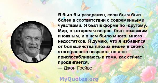 Я был бы раздражен, если бы я был более в соответствии с современными чувствами. Я был в форме по -другому. Мир, в котором я вырос, был техасским и южным, и в нем было много, много недостатков. Я думаю, что я избавился