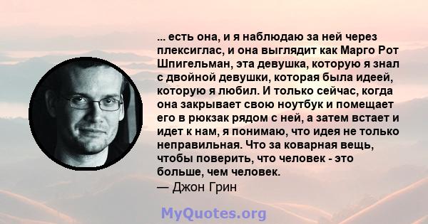 ... есть она, и я наблюдаю за ней через плексиглас, и она выглядит как Марго Рот Шпигельман, эта девушка, которую я знал с двойной девушки, которая была идеей, которую я любил. И только сейчас, когда она закрывает свою