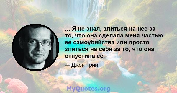 ... Я не знал, злиться на нее за то, что она сделала меня частью ее самоубийства или просто злиться на себя за то, что она отпустила ее.