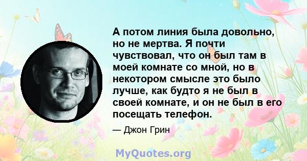 А потом линия была довольно, но не мертва. Я почти чувствовал, что он был там в моей комнате со мной, но в некотором смысле это было лучше, как будто я не был в своей комнате, и он не был в его посещать телефон.