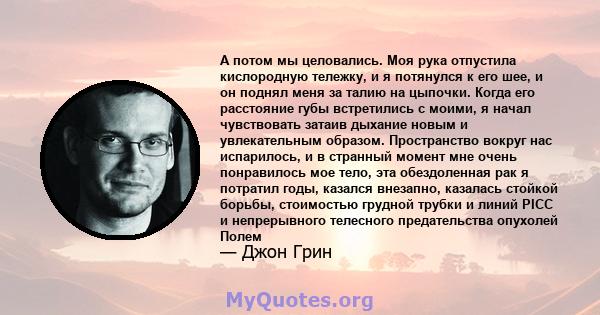 А потом мы целовались. Моя рука отпустила кислородную тележку, и я потянулся к его шее, и он поднял меня за талию на цыпочки. Когда его расстояние губы встретились с моими, я начал чувствовать затаив дыхание новым и