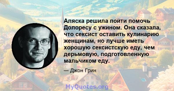 Аляска решила пойти помочь Долоресу с ужином. Она сказала, что сексист оставить кулинарию женщинам, но лучше иметь хорошую сексистскую еду, чем дерьмовую, подготовленную мальчиком еду.