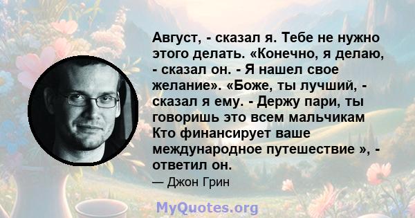 Август, - сказал я. Тебе не нужно этого делать. «Конечно, я делаю, - сказал он. - Я нашел свое желание». «Боже, ты лучший, - сказал я ему. - Держу пари, ты говоришь это всем мальчикам Кто финансирует ваше международное