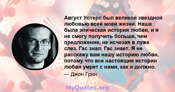 Август Уотерс был великой звездной любовью всей моей жизни. Наша была эпическая история любви, и я не смогу получить больше, чем предложение, не исчезая в луже слез. Гас знал. Гас знает. Я не расскажу вам нашу историю