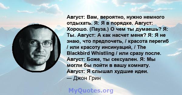 Август: Вам, вероятно, нужно немного отдыхать. Я: Я в порядке. Август: Хорошо. (Пауза.) О чем ты думаешь? Я: Ты. Август: А как насчет меня? Я: Я не знаю, что предпочеть, / красота перегиб / или красоту инсинуаций, / The 