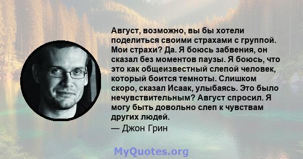 Август, возможно, вы бы хотели поделиться своими страхами с группой. Мои страхи? Да. Я боюсь забвения, он сказал без моментов паузы. Я боюсь, что это как общеизвестный слепой человек, который боится темноты. Слишком