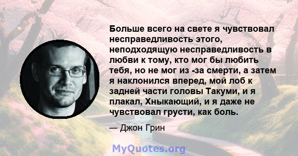 Больше всего на свете я чувствовал несправедливость этого, неподходящую несправедливость в любви к тому, кто мог бы любить тебя, но не мог из -за смерти, а затем я наклонился вперед, мой лоб к задней части головы