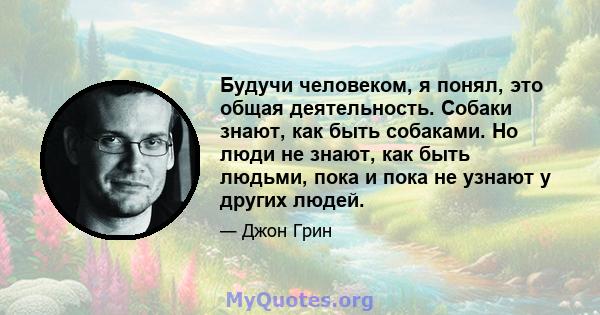 Будучи человеком, я понял, это общая деятельность. Собаки знают, как быть собаками. Но люди не знают, как быть людьми, пока и пока не узнают у других людей.