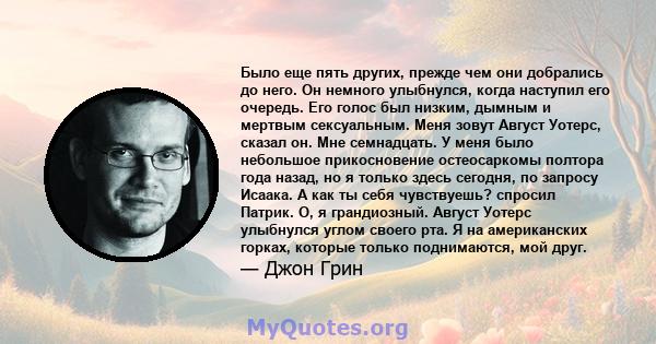 Было еще пять других, прежде чем они добрались до него. Он немного улыбнулся, когда наступил его очередь. Его голос был низким, дымным и мертвым сексуальным. Меня зовут Август Уотерс, сказал он. Мне семнадцать. У меня