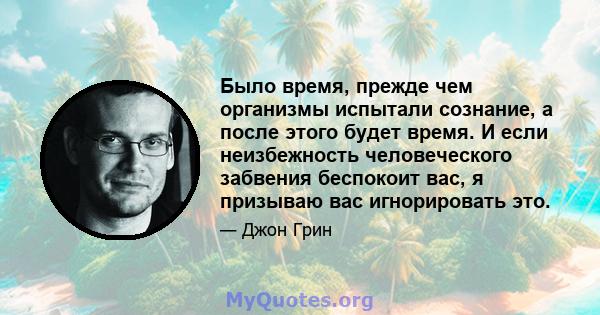 Было время, прежде чем организмы испытали сознание, а после этого будет время. И если неизбежность человеческого забвения беспокоит вас, я призываю вас игнорировать это.