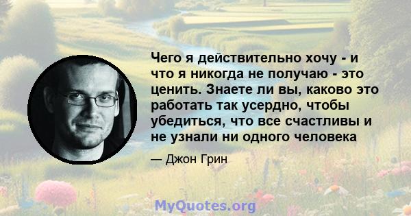 Чего я действительно хочу - и что я никогда не получаю - это ценить. Знаете ли вы, каково это работать так усердно, чтобы убедиться, что все счастливы и не узнали ни одного человека