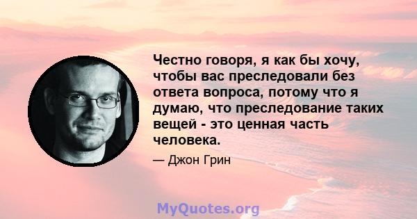 Честно говоря, я как бы хочу, чтобы вас преследовали без ответа вопроса, потому что я думаю, что преследование таких вещей - это ценная часть человека.