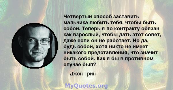 Четвертый способ заставить мальчика любить тебя, чтобы быть собой. Теперь я по контракту обязан как взрослый, чтобы дать этот совет, даже если он не работает. Но да, будь собой, хотя никто не имеет никакого