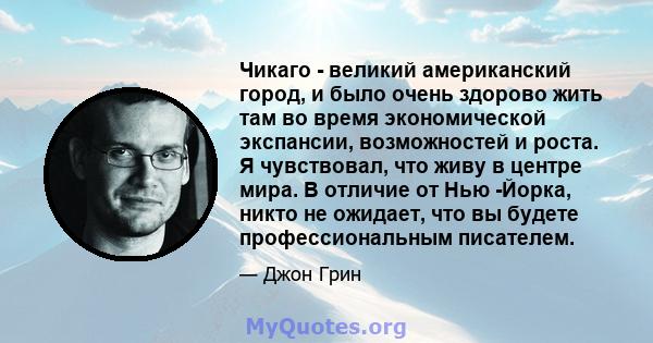 Чикаго - великий американский город, и было очень здорово жить там во время экономической экспансии, возможностей и роста. Я чувствовал, что живу в центре мира. В отличие от Нью -Йорка, никто не ожидает, что вы будете