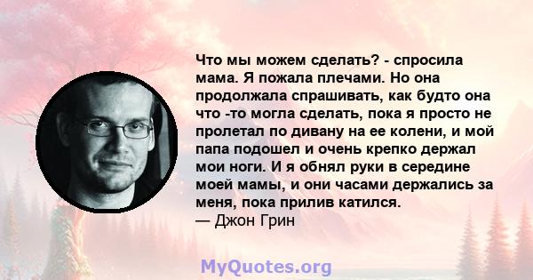 Что мы можем сделать? - спросила мама. Я пожала плечами. Но она продолжала спрашивать, как будто она что -то могла сделать, пока я просто не пролетал по дивану на ее колени, и мой папа подошел и очень крепко держал мои