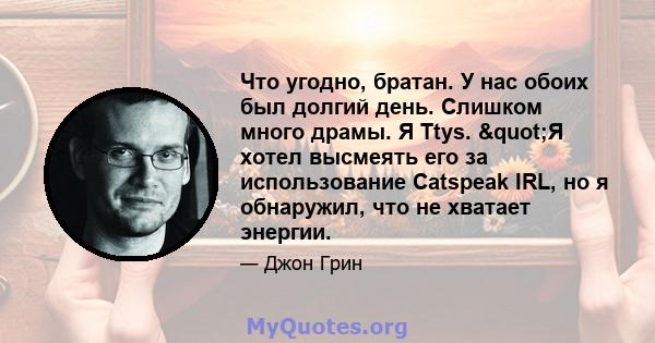 Что угодно, братан. У нас обоих был долгий день. Слишком много драмы. Я Ttys. "Я хотел высмеять его за использование Catspeak IRL, но я обнаружил, что не хватает энергии.