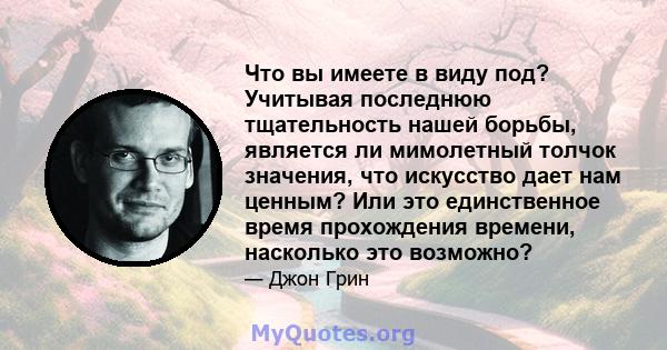 Что вы имеете в виду под? Учитывая последнюю тщательность нашей борьбы, является ли мимолетный толчок значения, что искусство дает нам ценным? Или это единственное время прохождения времени, насколько это возможно?