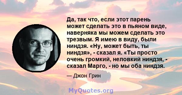 Да, так что, если этот парень может сделать это в пьяном виде, наверняка мы можем сделать это трезвым. Я имею в виду, были ниндзя. «Ну, может быть, ты ниндзя», - сказал я. «Ты просто очень громкий, неловкий ниндзя, -