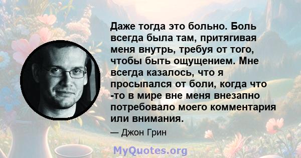 Даже тогда это больно. Боль всегда была там, притягивая меня внутрь, требуя от того, чтобы быть ощущением. Мне всегда казалось, что я просыпался от боли, когда что -то в мире вне меня внезапно потребовало моего