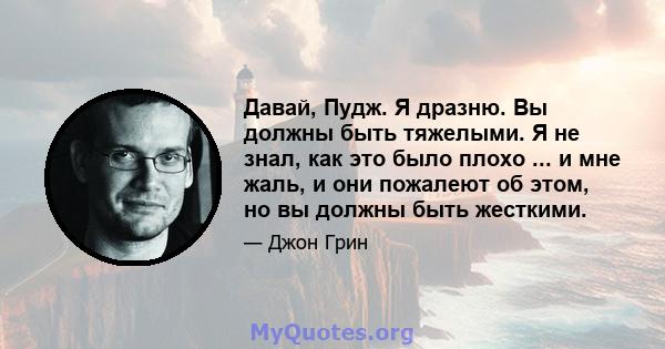 Давай, Пудж. Я дразню. Вы должны быть тяжелыми. Я не знал, как это было плохо ... и мне жаль, и они пожалеют об этом, но вы должны быть жесткими.