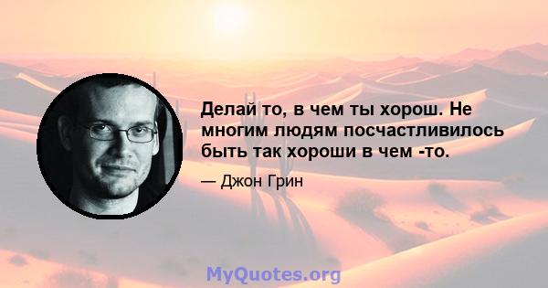 Делай то, в чем ты хорош. Не многим людям посчастливилось быть так хороши в чем -то.