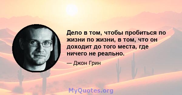 Дело в том, чтобы пробиться по жизни по жизни, в том, что он доходит до того места, где ничего не реально.