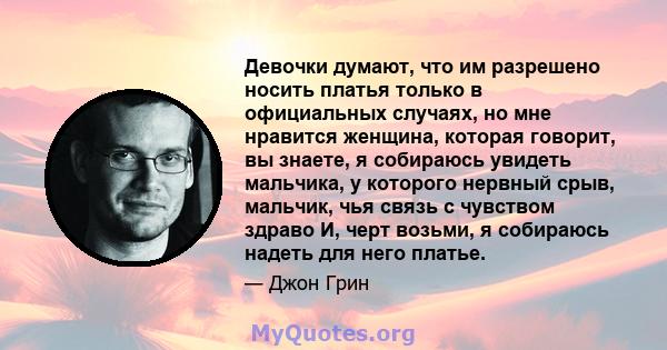 Девочки думают, что им разрешено носить платья только в официальных случаях, но мне нравится женщина, которая говорит, вы знаете, я собираюсь увидеть мальчика, у которого нервный срыв, мальчик, чья связь с чувством