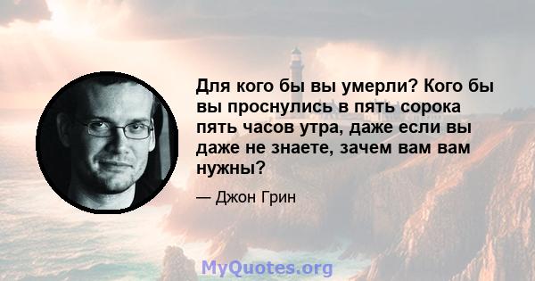 Для кого бы вы умерли? Кого бы вы проснулись в пять сорока пять часов утра, даже если вы даже не знаете, зачем вам вам нужны?