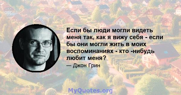 Если бы люди могли видеть меня так, как я вижу себя - если бы они могли жить в моих воспоминаниях - кто -нибудь любит меня?