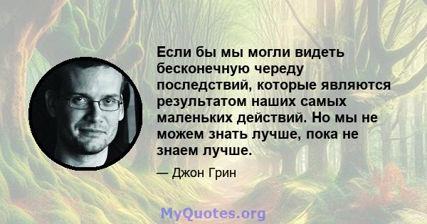 Если бы мы могли видеть бесконечную череду последствий, которые являются результатом наших самых маленьких действий. Но мы не можем знать лучше, пока не знаем лучше.