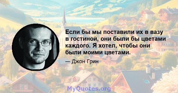 Если бы мы поставили их в вазу в гостиной, они были бы цветами каждого. Я хотел, чтобы они были моими цветами.