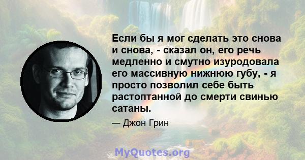 Если бы я мог сделать это снова и снова, - сказал он, его речь медленно и смутно изуродовала его массивную нижнюю губу, - я просто позволил себе быть растоптанной до смерти свинью сатаны.