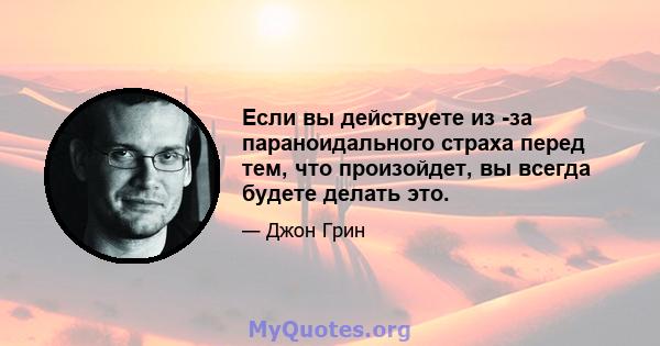 Если вы действуете из -за параноидального страха перед тем, что произойдет, вы всегда будете делать это.