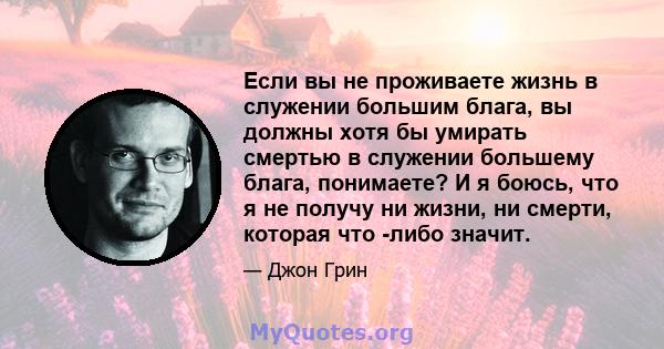 Если вы не проживаете жизнь в служении большим блага, вы должны хотя бы умирать смертью в служении большему блага, понимаете? И я боюсь, что я не получу ни жизни, ни смерти, которая что -либо значит.