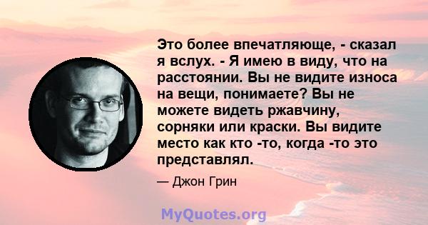 Это более впечатляюще, - сказал я вслух. - Я имею в виду, что на расстоянии. Вы не видите износа на вещи, понимаете? Вы не можете видеть ржавчину, сорняки или краски. Вы видите место как кто -то, когда -то это